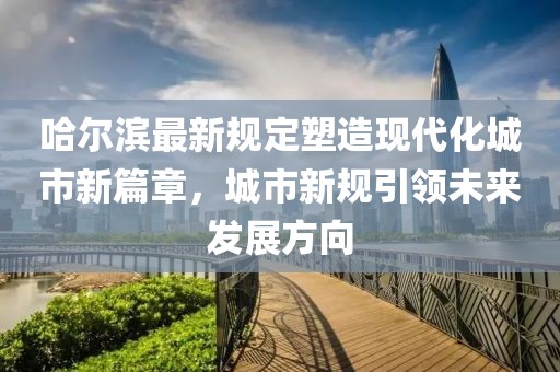 哈尔滨最新规定塑造现代化城市新篇章，城市新规引领未来发展方向