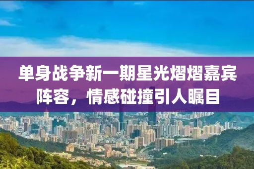 单身战争新一期星光熠熠嘉宾阵容，情感碰撞引人瞩目