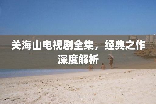 关海山电视剧全集，经典之作深度解析