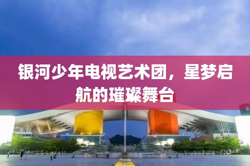 银河少年电视艺术团，星梦启航的璀璨舞台