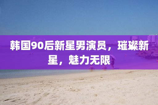 韩国90后新星男演员，璀璨新星，魅力无限