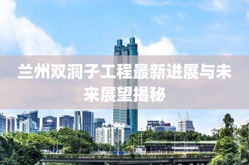 兰州双洞子工程最新进展与未来展望揭秘