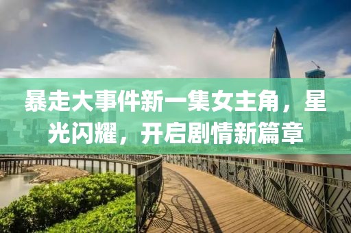 暴走大事件新一集女主角，星光闪耀，开启剧情新篇章
