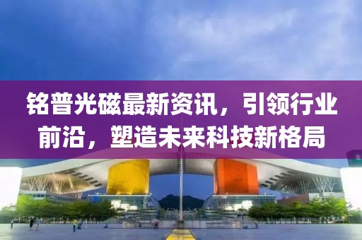 铭普光磁最新资讯，引领行业前沿，塑造未来科技新格局