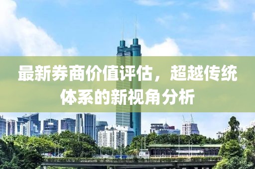 最新券商价值评估，超越传统体系的新视角分析