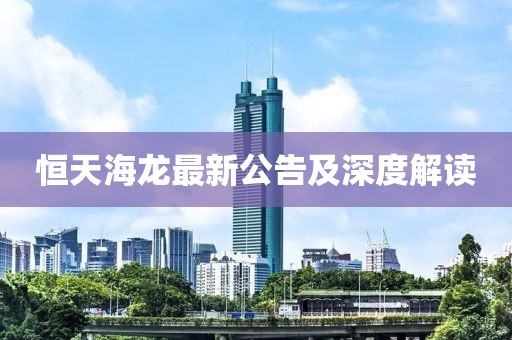恒天海龙最新公告及深度解读