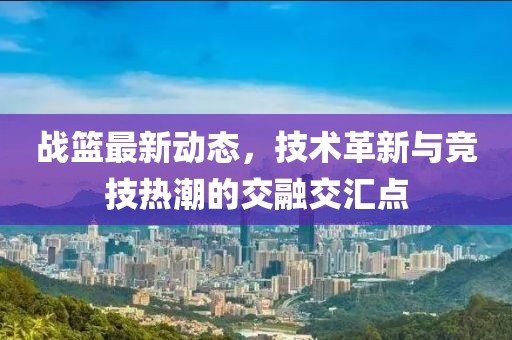 战篮最新动态，技术革新与竞技热潮的交融交汇点