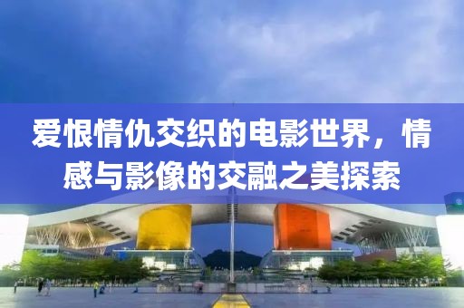 爱恨情仇交织的电影世界，情感与影像的交融之美探索