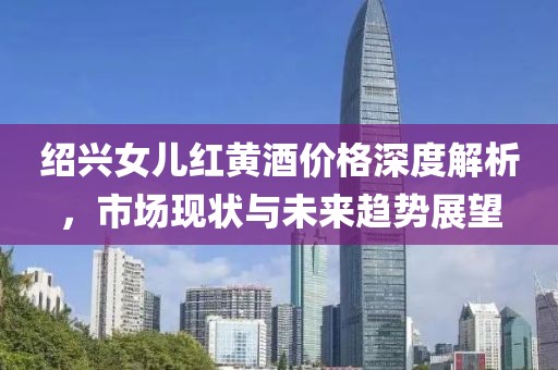 绍兴女儿红黄酒价格深度解析，市场现状与未来趋势展望