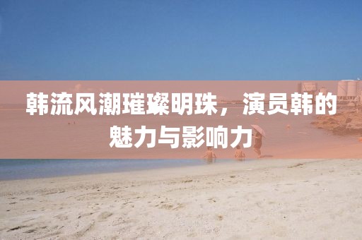 韩流风潮璀璨明珠，演员韩的魅力与影响力