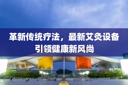 革新传统疗法，最新艾灸设备引领健康新风尚