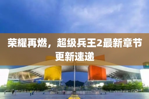 荣耀再燃，超级兵王2最新章节更新速递