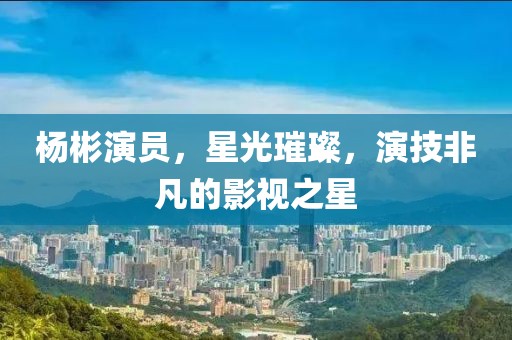 杨彬演员，星光璀璨，演技非凡的影视之星