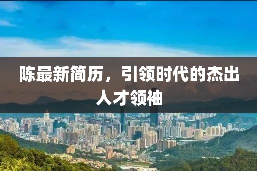 陈最新简历，引领时代的杰出人才领袖