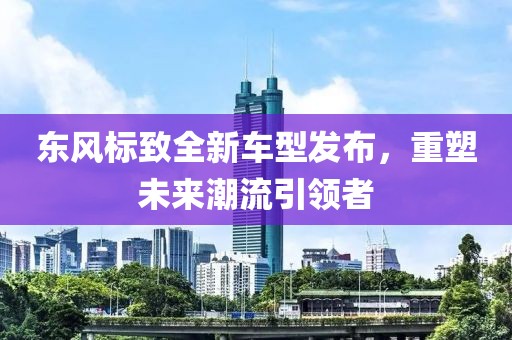 东风标致全新车型发布，重塑未来潮流引领者