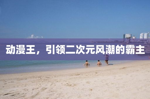 动漫王，引领二次元风潮的霸主