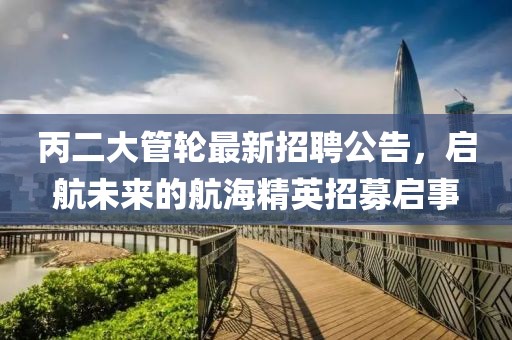 丙二大管轮最新招聘公告，启航未来的航海精英招募启事
