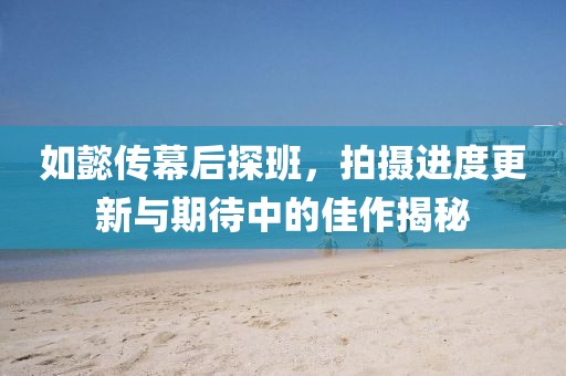 如懿传幕后探班，拍摄进度更新与期待中的佳作揭秘