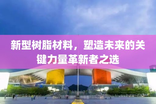新型树脂材料，塑造未来的关键力量革新者之选