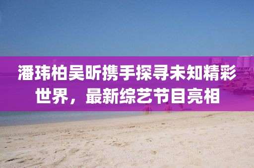 潘玮柏吴昕携手探寻未知精彩世界，最新综艺节目亮相