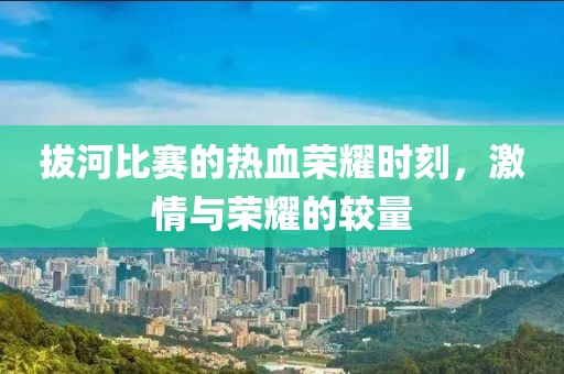拔河比赛的热血荣耀时刻，激情与荣耀的较量