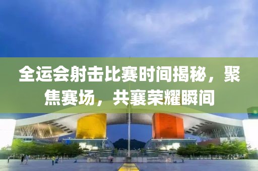全运会射击比赛时间揭秘，聚焦赛场，共襄荣耀瞬间
