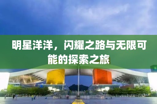 明星洋洋，闪耀之路与无限可能的探索之旅