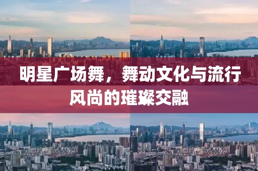 明星广场舞，舞动文化与流行风尚的璀璨交融