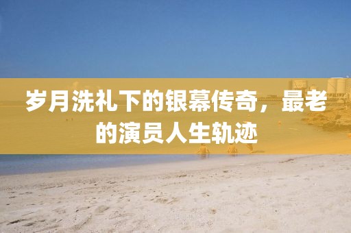 岁月洗礼下的银幕传奇，最老的演员人生轨迹