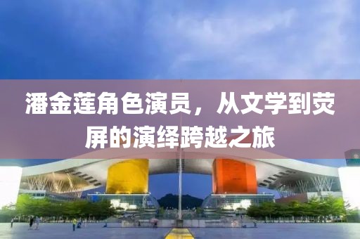 潘金莲角色演员，从文学到荧屏的演绎跨越之旅