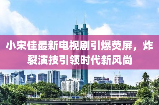 小宋佳最新电视剧引爆荧屏，炸裂演技引领时代新风尚