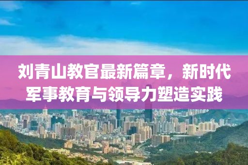 刘青山教官最新篇章，新时代军事教育与领导力塑造实践