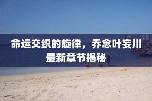 命运交织的旋律，乔念叶妄川最新章节揭秘