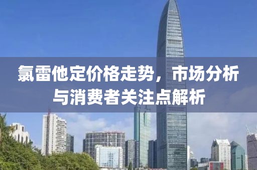 氯雷他定价格走势，市场分析与消费者关注点解析