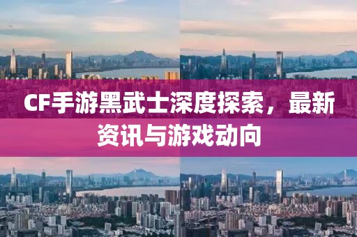 CF手游黑武士深度探索，最新资讯与游戏动向