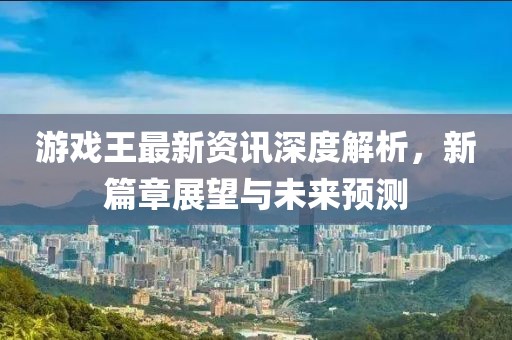 游戏王最新资讯深度解析，新篇章展望与未来预测