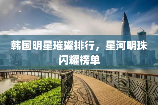 韩国明星璀璨排行，星河明珠闪耀榜单