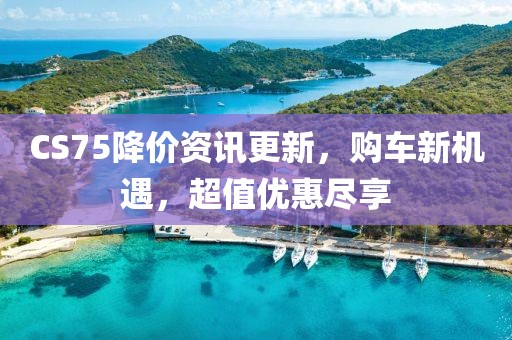 CS75降价资讯更新，购车新机遇，超值优惠尽享