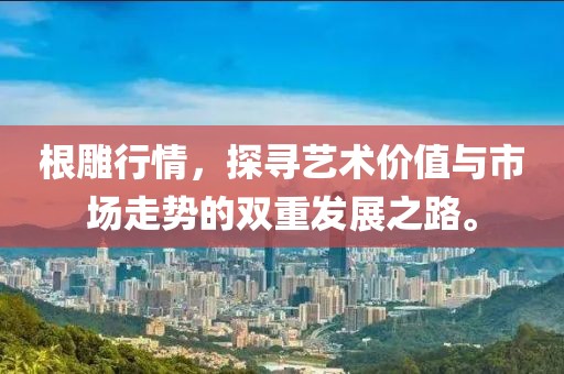 根雕行情，探寻艺术价值与市场走势的双重发展之路。