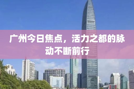 广州今日焦点，活力之都的脉动不断前行