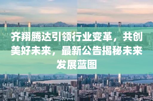 齐翔腾达引领行业变革，共创美好未来，最新公告揭秘未来发展蓝图