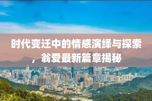 时代变迁中的情感演绎与探索，翁爱最新篇章揭秘