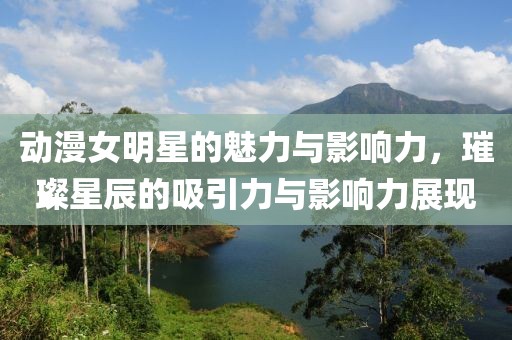 动漫女明星的魅力与影响力，璀璨星辰的吸引力与影响力展现
