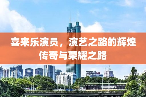 喜来乐演员，演艺之路的辉煌传奇与荣耀之路