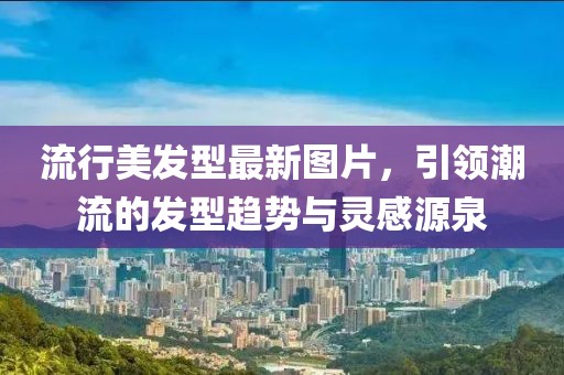 流行美发型最新图片，引领潮流的发型趋势与灵感源泉