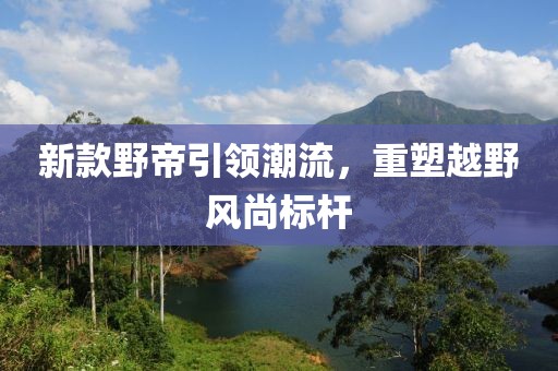 新款野帝引领潮流，重塑越野风尚标杆