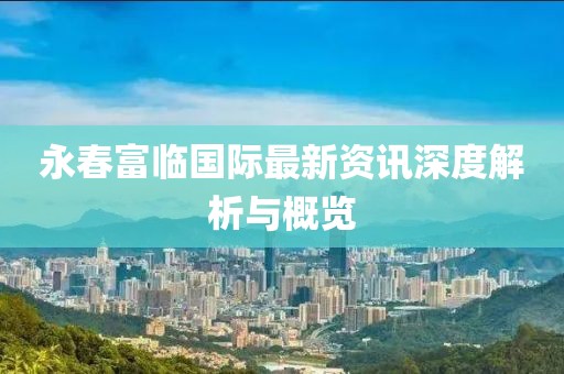 永春富临国际最新资讯深度解析与概览