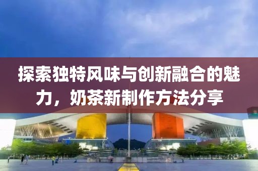 探索独特风味与创新融合的魅力，奶茶新制作方法分享
