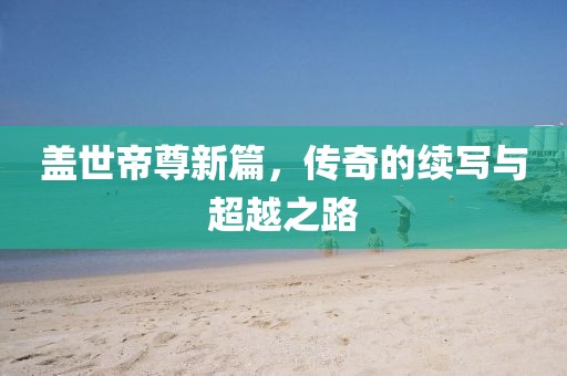 盖世帝尊新篇，传奇的续写与超越之路