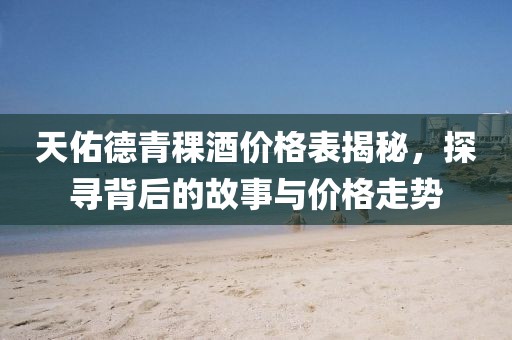 天佑德青稞酒价格表揭秘，探寻背后的故事与价格走势